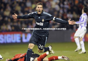 九游体育登录入口|广州队逆转取胜缓解压力，伤员回归获主帅卡纳瓦罗赞许