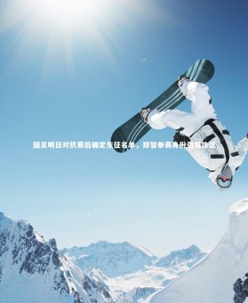 九游体育官方入口-国足明日对抗赛后确定东征名单，郑智参赛身份引发热议