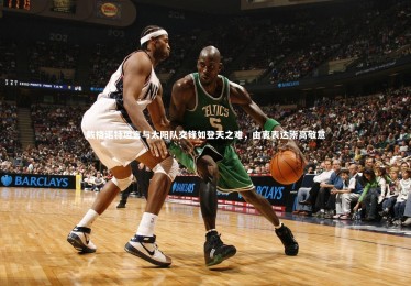 【九游体育官方入口】戴格诺特坦言与太阳队交锋如登天之难，由衷表达崇高敬意