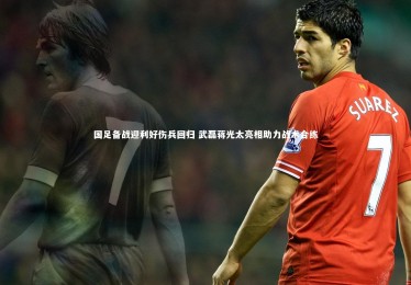【九游体育官网】国足备战迎利好伤兵回归 武磊蒋光太亮相助力战术合练