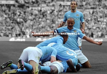 九游体育官网：U21国青再遭点球判罚困扰 第十一场对抗赛以零比二失利