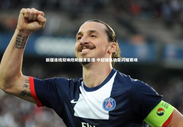 九游体育官方入口：新疆连线双响炮助国青告捷 中超锤炼功臣闪耀赛场