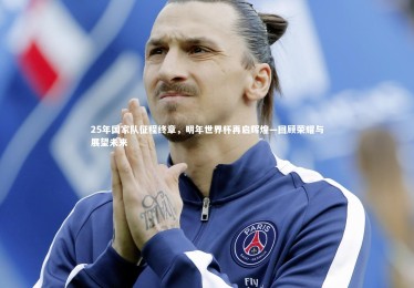 【九游体育】25年国家队征程终章，明年世界杯再启辉煌—回顾荣耀与展望未来