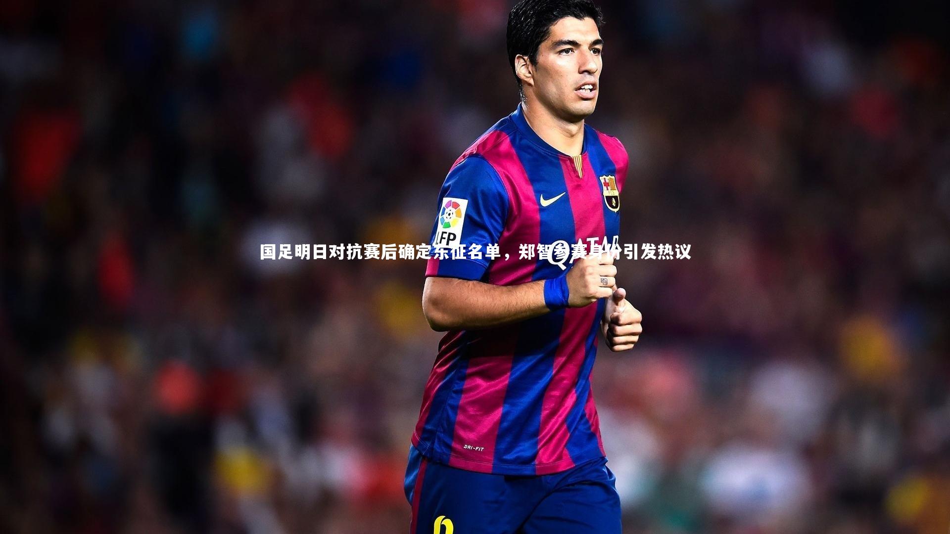 国足明日对抗赛后确定东征名单,郑智参赛身份引发热议